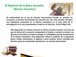 El Régimen de la Bona Vacantia.
(Bienes Vacantes)
De conformidad con La Ley de Derecho Internacional Privado, se someten las
sucesiones al derecho del domicilio del causante (art. 34). Esta solución introduce
una importante innovación en el sistema venezolano en el cual, antes de la
promulgación de la Ley, predominaba la regla lex rei sitae (art. 10 del Código Civil).
Otra disposición en materia sucesoral se refiere a la bona vacantia: en el caso de
que los bienes de la sucesión correspondan al Estado, o cuando no existan o se
ignoren los herederos, los bienes situados en la República pasarán al patrimonio
de la Nación venezolana. Esta disposición refleja la tradición de la legislación
patria. Ambas instituciones, la legitima y bona vacantia, fueron criticadas por
Neuhaus quien las consideraba atentatorias a la armonía internacional
 