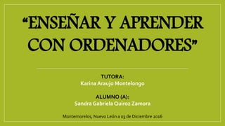 “ENSEÑAR Y APRENDER
CON ORDENADORES”
TUTORA:
Karina Araujo Montelongo
ALUMNO (A):
Sandra Gabriela Quiroz Zamora
Montemorelos, Nuevo León a 03 de Diciembre 2016
 