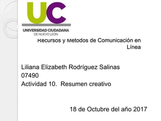 Recursos y Métodos de Comunicación en
Línea
Liliana Elizabeth Rodríguez Salinas
07490
Actividad 10. Resumen creativo
18 de Octubre del año 2017
 