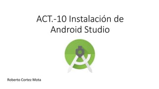 ACT.-10 Instalación de
Android Studio
Roberto Cortez Mota
 