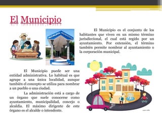 El Municipio es el conjunto de los
habitantes que viven en un mismo término
jurisdiccional, el cual está regido por un
ayuntamiento. Por extensión, el término
también permite nombrar al ayuntamiento o
la corporación municipal.
El Municipio puede ser una
entidad administrativa. Lo habitual es que
agrupe a una única localidad, aunque
también el concepto se utiliza para nombrar
a un pueblo o una ciudad.
La administración está a cargo de
un órgano que suele conocerse como
ayuntamiento, municipalidad, concejo o
alcaldía. El máximo dirigente de este
órgano es el alcalde o intendente.
 