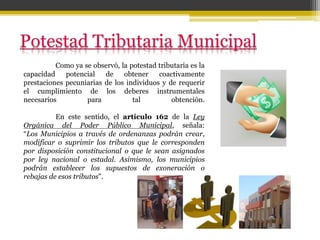 Como ya se observó, la potestad tributaria es la
capacidad potencial de obtener coactivamente
prestaciones pecuniarias de los individuos y de requerir
el cumplimiento de los deberes instrumentales
necesarios para tal obtención.
En este sentido, el artículo 162 de la Ley
Orgánica del Poder Público Municipal, señala:
“Los Municipios a través de ordenanzas podrán crear,
modificar o suprimir los tributos que le corresponden
por disposición constitucional o que le sean asignados
por ley nacional o estadal. Asimismo, los municipios
podrán establecer los supuestos de exoneración o
rebajas de esos tributos".
 