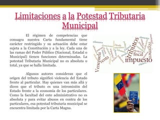 El régimen de competencias que
consagra nuestra Carta fundamental tiene
carácter restringido y su actuación debe estar
sujeta a la Constitución y a la ley. Cada una de
las ramas del Poder Público (Nacional, Estadal o
Municipal) tienen funciones determinadas. La
potestad Tributaria Municipal no es absoluta o
total, ya que se halla limitada.
Algunos autores consideran que el
origen del tributo significó violencia del Estado
frente al particular. Hay quienes van más allá y
dicen que el tributo es una intromisión del
Estado frente a la economía de los particulares.
Como la facultad del ente administrativo no es
absoluta y para evitar abusos en contra de los
particulares, esa potestad tributaria municipal se
encuentra limitada por la Carta Magna.
 