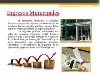 El Municipio, mediante la actividad
financiera, se procura ingresos con los cuales ha de
satisfacer las necesidades públicas locales. Estos
ingresos reciben el nombre de ingresos públicos.
Los ingresos públicos municipales son
todos los proventos (producto, venta), frutos o
productos que el Municipio obtenga en el ejercicio
de las facultades que le otorga la Constitución y las
leyes nacionales, los establecidos mediante
Ordenanzas y los derivados de la gestión de su
patrimonio , o por cualquier otro título legítimo .
 