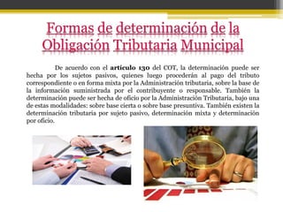 De acuerdo con el artículo 130 del COT, la determinación puede ser
hecha por los sujetos pasivos, quienes luego procederán al pago del tributo
correspondiente o en forma mixta por la Administración tributaria, sobre la base de
la información suministrada por el contribuyente o responsable. También la
determinación puede ser hecha de oficio por la Administración Tributaria, bajo una
de estas modalidades: sobre base cierta o sobre base presuntiva. También existen la
determinación tributaria por sujeto pasivo, determinación mixta y determinación
por oficio.
 