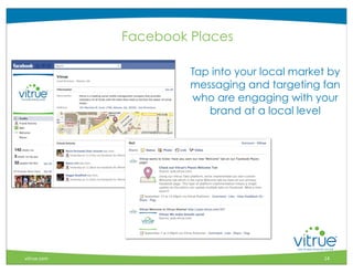 Facebook Places

                      Tap into your local market by
                      messaging and targeting fan
                      who are engaging with your
                         brand at a local level




                                                    ®



vitrue.com                                     14
 