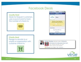 Facebook Deals

      Loyalty Deal
      Deals for frequent customers,
      uses a punchcard to track
      the number of check ins




     Charity Deal
     Pledge to donate to a
     charity or organization with
     customer check-ins




                                                    ®



vitrue.com                                     16
 