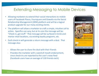 Extending Messaging to Mobile Devices
• Allowing	
  marketers	
  to	
  extend	
  their	
  social	
  interacMons	
  to	
  mobile	
  
  users	
  of	
  Facebook	
  Places,	
  Foursquare	
  and	
  Gowalla	
  via	
  the	
  Social	
  
  RelaMonship	
  Management	
  (SRM)	
  pla_orm	
  and	
  will	
  be	
  a	
  logical	
  
  product	
  upgrade	
  for	
  our	
  many	
  exisMng	
  clients.
• The	
  pla_orm	
  will	
  allow	
  a	
  marketer	
  to	
  craI	
  a	
  simple,	
  intuiMve	
  call	
  to	
  
  acMon.	
  	
  Speciﬁcs	
  can	
  vary,	
  but	
  at	
  its	
  core	
  the	
  message	
  will	
  be:	
  	
  
  “Check	
  in,	
  get	
  stuﬀ.”	
  	
  That	
  message	
  will	
  be	
  surfaced	
  in	
  brick-­‐and-­‐
  mortar	
  retail	
  locaMons,	
  via	
  exisMng	
  loyalty	
  programs,	
  etc.
• Each	
  check-­‐in	
  will	
  generate	
  a	
  return	
  message	
  with	
  a	
  deal.	
  	
  That	
  
  message	
  also:

   -­‐ Allows	
  the	
  user	
  to	
  share	
  the	
  deal	
  with	
  their	
  friends
   -­‐ Provides	
  the	
  marketer	
  with	
  a	
  word	
  of	
  mouth	
  endorsement,	
  
       since	
  check-­‐ins	
  are	
  reported	
  to	
  the	
  user’s	
  news	
  feed	
  
       (Facebook	
  users	
  have	
  an	
  average	
  of	
  130	
  friends	
  each)




  vitrue.com                                                                                                     19
 