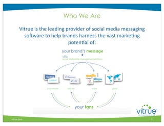 Who We Are

       Vitrue	
  is	
  the	
  leading	
  provider	
  of	
  social	
  media	
  messaging	
  
         soIware	
  to	
  help	
  brands	
  harness	
  the	
  vast	
  markeMng	
  
                                          potenMal	
  of:




                                                                                                  ®



vitrue.com                                                                                    2
 