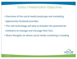 Today’s Presentation Objectives


•	
  Overview	
  of	
  the	
  social	
  media	
  landscape	
  and	
  markeMng	
  	
  	
  	
  	
  	
  	
  	
  	
  	
  	
  	
  
 opportunity	
  Facebook	
  provides	
  
•	
  The	
  role	
  technology	
  will	
  play	
  to	
  broaden	
  the	
  potenMal	
  for	
  
 marketers	
  to	
  manage	
  and	
  message	
  their	
  fans
•	
  Share	
  thoughts	
  on	
  where	
  social	
  media	
  markeMng	
  is	
  heading	
  




                                                                                                                                    ®



 vitrue.com                                                                                                                     3
 