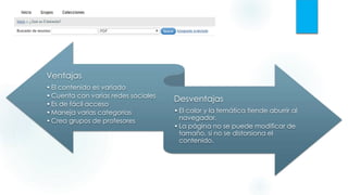 Ventajas
•El contenido es variado
•Cuenta con varias redes sociales
•Es de fácil acceso
•Maneja varias categorías
•Crea grupos de profesores
Desventajas
•El color y la temática tiende aburrir al
navegador.
•La página no se puede modificar de
tamaño, si no se distorsiona el
contenido.
 