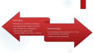 Ventajas
•Maneja un amplio catálogo
•Se especializa según el nivel
•Se maneja en categorías
•Tiene una aplicación
compartible para IOs y androi.
Desventajas
•La navegación puede ser no muy
fácil para los docentes
•Abre muchas pesañas.
 