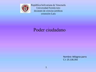 República bolivariana de Venezuela
Universidad Fermín toro
decanato de ciencias jurídicas
extensión-Lara
Poder ciudadano
Nombre: Milagros parra
C.I: 25.136.392
1
 