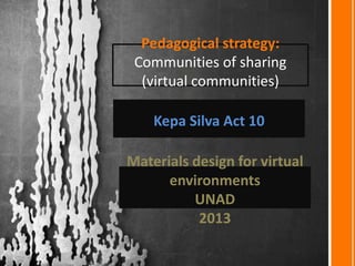 Pedagogical strategy:
Communities of sharing
(virtual communities)
Kepa Silva Act 10
Materials design for virtual
environments
UNAD
2013
 