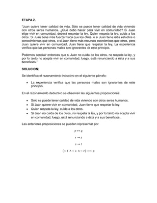 ETAPA 2.
“Juan quiere tener calidad de vida. Sólo se puede tener calidad de vida viviendo
con otros seres humanos. ¿Qué debo hacer para vivir en comunidad? Si Juan
elige vivir en comunidad, deberá respetar la ley. Quien respeta la ley, cuida a los
otros. Si Juan tiene más fuerza física que los otros, o si Juan tiene más estudios o
conocimientos que otros, o si Juan tiene más recursos económicos que otros, pero
Juan quiere vivir en comunidad, Juan tiene que respetar la ley. La experiencia
verifica que las personas malas son ignorantes de este principio.
Podemos concluir entonces que si Juan no cuida de los otros, no respeta la ley, y
por lo tanto no acepta vivir en comunidad, luego, está renunciando a ésta y a sus
beneficios.”
SOLUCION:
Se identifica el razonamiento inductivo en el siguiente párrafo:
La experiencia verifica que las personas malas son ignorantes de este
principio.
En el razonamiento deductivo se observan las siguientes proposiciones:
Sólo se puede tener calidad de vida viviendo con otros seres humanos.
Si Juan quiere vivir en comunidad, Juan tiene que respetar la ley.
Quien respeta la ley, cuida a los otros.
Si Juan no cuida de los otros, no respeta la ley, y por lo tanto no acepta vivir
en comunidad, luego, está renunciando a ésta y a sus beneficios.
Las anteriores proposiciones se pueden representar por:

 