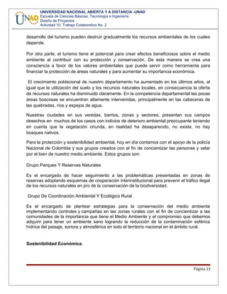 UNIVERSIDAD NACIONAL ABIERTA Y A DISTANCIA -UNAD
Escuela de Ciencias Básicas, Tecnología e Ingeniería
Diseño de Proyectos
Actividad 10: Trabajo Colaborativo No. 2
desarrollo del turismo pueden destruir gradualmente los recursos ambientales de los cuales
depende.
Por otra parte, el turismo tiene el potencial para crear efectos beneficiosos sobre el medio
ambiente al contribuir con su protección y conservación. De esta manera se crea una
consciencia a favor de los valores ambientales que puede servir como herramienta para
financiar la protección de áreas naturales y para aumentar su importancia económica.
El crecimiento poblacional de nuestro departamento ha aumentado en los últimos años, al
igual que la utilización del suelo y los recursos naturales locales, en consecuencia la oferta
de recursos naturales ha disminuido claramente. En la competencia departamental las pocas
áreas boscosas se encuentran altamente intervenidas, principalmente en las cabeceras de
las quebradas, ríos y espejos de agua.
Nuestras ciudades en sus veredas, barrios, zonas y sectores; presentan sus campos
desechos en muchos de los casos con indicios de deterioro ambiental preocupante teniendo
en cuenta que la vegetación oriunda, en realidad ha desaparecido, no existe, no hay
bosques nativos.
Para la protección y sostenibilidad ambiental, hoy en día contamos con el apoyo de la policía
Nacional de Colombia y sus grupos creados con el fin de concientizar las personas y velar
por el bien de nuestro medio ambiente. Estos grupos son:
Grupo Parques Y Reservas Naturales
Es el encargado de hacer seguimiento a las problemáticas presentadas en zonas de
reservas adoptando esquemas de cooperación interinstitucional para prevenir el tráfico ilegal
de los recursos naturales en pro de la conservación de la biodiversidad.
Grupo De Coordinación Ambiental Y Ecológico Rural
Es el encargado de plantear estrategias para la conservación del medio ambiente
implementando controles y campañas en las zonas rurales con el fin de concientizar a las
comunidades de la importancia que tiene el Medio Ambiente y el compromiso que debemos
adquirir para tener un ambiente sano logrando la reducción de la contaminación esférica
hídrica del paisaje, sonora y atmosférica en todo el territorio nacional en el ámbito rural.
Sostenibilidad Económica.
Página 13
 