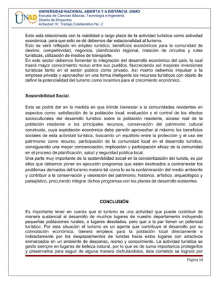 UNIVERSIDAD NACIONAL ABIERTA Y A DISTANCIA -UNAD
Escuela de Ciencias Básicas, Tecnología e Ingeniería
Diseño de Proyectos
Actividad 10: Trabajo Colaborativo No. 2
Esta está relacionada con la viabilidad a largo plazo de la actividad turística como actividad
económica, para que esto se dé debemos dar estacionalidad al turismo.
Esto se verá reflejado en empleo turístico, beneficios económicos para la comunidad de
destino, competitividad, negocios, planificación regional, creación de circuitos y rutas
turísticas, utilización de medios de transporte.
En este sector debemos fomentar la integración del desarrollo económico del país, lo cual
traerá mayor conocimiento mutuo entre sus pueblos, favoreciendo así mayores inversiones
turísticas tanto en el sector público como privado. Así mismo debemos impulsar a la
empresa privada y aprovechar en una forma inteligente los recursos turísticos con objeto de
definir la potencialidad del turismo como incentivo para el crecimiento económico.
Sostenibilidad Social.
Esta se podrá dar en la medida en que brinde bienestar a la comunidades residentes en
aspectos como: satisfacción de la población local, evaluación y el control de los efectos
socioculturales del desarrollo turístico sobre la población residente, acceso real de la
población residente a los principales recursos, conservación del patrimonio cultural
construido, cuya explotación económica debe permitir aprovechar al máximo los beneficios
sociales de esta actividad turística, buscando un equilibrio entre la protección y el uso del
patrimonio como recurso, participación de la comunidad local en el desarrollo turístico,
consiguiendo una mayor concienciación, implicación y participación eficaz de la comunidad
en el proceso de planificación, salud y seguridad pública local.
Una parte muy importante de la sostenibilidad social en la concientización del turista, es por
ellos que debemos poner en ejecución programas que estén destinados a contrarrestar los
problemas derivados del turismo masivo tal como lo es la contaminación del medio ambiente
y contribuir a la conservación y valoración del patrimonio, histórico, artístico, arqueológico y
paisajístico, procurando integrar dichos programas con los planes de desarrollo existentes.
CONCLUSIÓN
Es importante tener en cuenta que el turismo es una actividad que puede contribuir de
manera sustancial al desarrollo de muchos lugares de nuestro departamento incluyendo
pequeñas poblaciones rurales, o lugares desolados, pero que a la par tienen un potencial
turístico: Por esta situación el turismo es un agente que contribuye al desarrollo por su
connotación económica. Genera empleos para la población local directamente e
indirectamente por los desplazamientos de turistas hacia estos lugares con atractivos
enmarcados en un ambiente de descanso, recreo y conocimiento. La actividad turística se
gesta siempre en lugares de belleza natural, por lo que es de suma importancia protegerlos
y preservarlos para seguir de alguna manera disfrutándolos, éste cometido se logrará por
Página 14
 