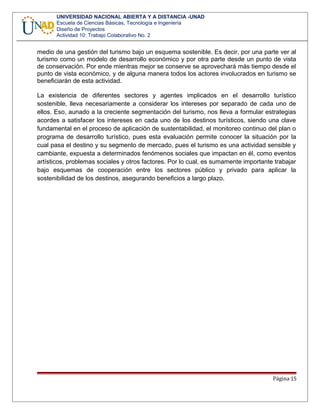 UNIVERSIDAD NACIONAL ABIERTA Y A DISTANCIA -UNAD
Escuela de Ciencias Básicas, Tecnología e Ingeniería
Diseño de Proyectos
Actividad 10: Trabajo Colaborativo No. 2
medio de una gestión del turismo bajo un esquema sostenible. Es decir, por una parte ver al
turismo como un modelo de desarrollo económico y por otra parte desde un punto de vista
de conservación. Por ende mientras mejor se conserve se aprovechará más tiempo desde el
punto de vista económico, y de alguna manera todos los actores involucrados en turismo se
beneficiarán de esta actividad.
La existencia de diferentes sectores y agentes implicados en el desarrollo turístico
sostenible, lleva necesariamente a considerar los intereses por separado de cada uno de
ellos. Eso, aunado a la creciente segmentación del turismo, nos lleva a formular estrategias
acordes a satisfacer los intereses en cada uno de los destinos turísticos, siendo una clave
fundamental en el proceso de aplicación de sustentabilidad, el monitoreo continuo del plan o
programa de desarrollo turístico, pues esta evaluación permite conocer la situación por la
cual pasa el destino y su segmento de mercado, pues el turismo es una actividad sensible y
cambiante, expuesta a determinados fenómenos sociales que impactan en él, como eventos
artísticos, problemas sociales y otros factores. Por lo cual, es sumamente importante trabajar
bajo esquemas de cooperación entre los sectores público y privado para aplicar la
sostenibilidad de los destinos, asegurando beneficios a largo plazo.
Página 15
 
