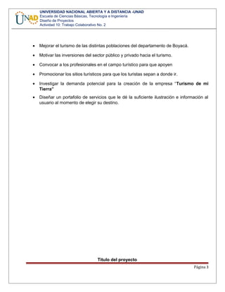 UNIVERSIDAD NACIONAL ABIERTA Y A DISTANCIA -UNAD
Escuela de Ciencias Básicas, Tecnología e Ingeniería
Diseño de Proyectos
Actividad 10: Trabajo Colaborativo No. 2
• Mejorar el turismo de las distintas poblaciones del departamento de Boyacá.
• Motivar las inversiones del sector público y privado hacia el turismo.
• Convocar a los profesionales en el campo turístico para que apoyen
• Promocionar los sitios turísticos para que los turistas sepan a donde ir.
• Investigar la demanda potencial para la creación de la empresa “Turismo de mi
Tierra”
• Diseñar un portafolio de servicios que le dé la suficiente ilustración e información al
usuario al momento de elegir su destino.
Título del proyecto
Página 3
 