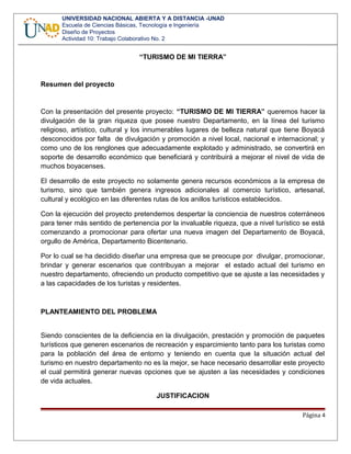 UNIVERSIDAD NACIONAL ABIERTA Y A DISTANCIA -UNAD
Escuela de Ciencias Básicas, Tecnología e Ingeniería
Diseño de Proyectos
Actividad 10: Trabajo Colaborativo No. 2
“TURISMO DE MI TIERRA”
Resumen del proyecto
Con la presentación del presente proyecto: “TURISMO DE MI TIERRA” queremos hacer la
divulgación de la gran riqueza que posee nuestro Departamento, en la línea del turismo
religioso, artístico, cultural y los innumerables lugares de belleza natural que tiene Boyacá
desconocidos por falta de divulgación y promoción a nivel local, nacional e internacional; y
como uno de los renglones que adecuadamente explotado y administrado, se convertirá en
soporte de desarrollo económico que beneficiará y contribuirá a mejorar el nivel de vida de
muchos boyacenses.
El desarrollo de este proyecto no solamente genera recursos económicos a la empresa de
turismo, sino que también genera ingresos adicionales al comercio turístico, artesanal,
cultural y ecológico en las diferentes rutas de los anillos turísticos establecidos.
Con la ejecución del proyecto pretendemos despertar la conciencia de nuestros coterráneos
para tener más sentido de pertenencia por la invaluable riqueza, que a nivel turístico se está
comenzando a promocionar para ofertar una nueva imagen del Departamento de Boyacá,
orgullo de América, Departamento Bicentenario.
Por lo cual se ha decidido diseñar una empresa que se preocupe por divulgar, promocionar,
brindar y generar escenarios que contribuyan a mejorar el estado actual del turismo en
nuestro departamento, ofreciendo un producto competitivo que se ajuste a las necesidades y
a las capacidades de los turistas y residentes.
PLANTEAMIENTO DEL PROBLEMA
Siendo conscientes de la deficiencia en la divulgación, prestación y promoción de paquetes
turísticos que generen escenarios de recreación y esparcimiento tanto para los turistas como
para la población del área de entorno y teniendo en cuenta que la situación actual del
turismo en nuestro departamento no es la mejor, se hace necesario desarrollar este proyecto
el cual permitirá generar nuevas opciones que se ajusten a las necesidades y condiciones
de vida actuales.
JUSTIFICACION
Página 4
 