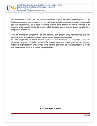 UNIVERSIDAD NACIONAL ABIERTA Y A DISTANCIA -UNAD
Escuela de Ciencias Básicas, Tecnología e Ingeniería
Diseño de Proyectos
Actividad 10: Trabajo Colaborativo No. 2
Las diferentes poblaciones del departamento de Boyacá se verán beneficiadas con la
implementación de esta empresa, ya que podrán ver en ella una agencia seria y preocupada
por sus necesidades, en el cual se podrán apoyar para diseñar en forma conjunta y de
acuerdo a las características del entorno y los objetivos que se quieran lograr con planes o
programas específicos.
Solo se manejaran programas de alta calidad, con precios muy competitivos que les
permitan a los turistas obtener los mejores planes a los mejores precios.
Lo más importante es poder ofrecer al usuario una diversidad de productos, que sean
atractivos, seguros, cómodos, y con tarifas asequibles a una mayor cantidad de usuarios,
todo esto respaldado por una agencia seria, estable, con todos los requisitos legales y donde
dar un excelente servicio al cliente es la prioridad.
ESTUDIO FINANCIERO
Página 5
 