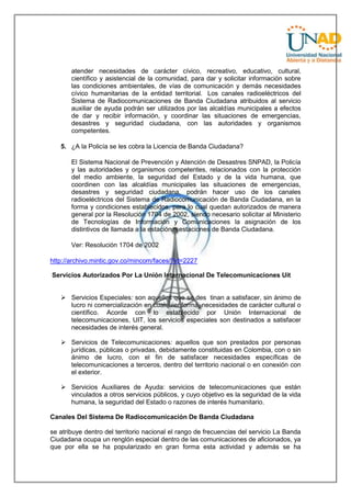 atender necesidades de carácter cívico, recreativo, educativo, cultural,
científico y asistencial de la comunidad, para dar y solicitar información sobre
las condiciones ambientales, de vías de comunicación y demás necesidades
cívico humanitarias de la entidad territorial. Los canales radioeléctricos del
Sistema de Radiocomunicaciones de Banda Ciudadana atribuidos al servicio
auxiliar de ayuda podrán ser utilizados por las alcaldías municipales a efectos
de dar y recibir información, y coordinar las situaciones de emergencias,
desastres y seguridad ciudadana, con las autoridades y organismos
competentes.
5. ¿A la Policía se les cobra la Licencia de Banda Ciudadana?
El Sistema Nacional de Prevención y Atención de Desastres SNPAD, la Policía
y las autoridades y organismos competentes, relacionados con la protección
del medio ambiente, la seguridad del Estado y de la vida humana, que
coordinen con las alcaldías municipales las situaciones de emergencias,
desastres y seguridad ciudadana, podrán hacer uso de los canales
radioeléctricos del Sistema de Radiocomunicación de Banda Ciudadana, en la
forma y condiciones establecidos, para lo cual quedan autorizados de manera
general por la Resolución 1704 de 2002, siendo necesario solicitar al Ministerio
de Tecnologías de Información y Comunicaciones la asignación de los
distintivos de llamada a la estación o estaciones de Banda Ciudadana.
Ver: Resolución 1704 de 2002
http://archivo.mintic.gov.co/mincom/faces/?id=2227
Servicios Autorizados Por La Unión Internacional De Telecomunicaciones Uit
 Servicios Especiales: son aquellos que se des tinan a satisfacer, sin ánimo de
lucro ni comercialización en cualquier forma, necesidades de carácter cultural o
científico. Acorde con lo establecido por Unión Internacional de
telecomunicaciones, UIT, los servicios especiales son destinados a satisfacer
necesidades de interés general.
 Servicios de Telecomunicaciones: aquellos que son prestados por personas
jurídicas, públicas o privadas, debidamente constituidas en Colombia, con o sin
ánimo de lucro, con el fin de satisfacer necesidades específicas de
telecomunicaciones a terceros, dentro del territorio nacional o en conexión con
el exterior.
 Servicios Auxiliares de Ayuda: servicios de telecomunicaciones que están
vinculados a otros servicios públicos, y cuyo objetivo es la seguridad de la vida
humana, la seguridad del Estado o razones de interés humanitario.
Canales Del Sistema De Radiocomunicación De Banda Ciudadana
se atribuye dentro del territorio nacional el rango de frecuencias del servicio La Banda
Ciudadana ocupa un renglón especial dentro de las comunicaciones de aficionados, ya
que por ella se ha popularizado en gran forma esta actividad y además se ha

 