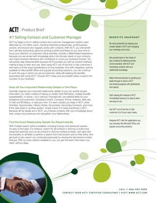 | Product Brief
#1 Selling Contact and Customer Manager                                                                        Benefits snapshot
ACT! by Sage is the #1 selling contact and customer management solution used
                                                                                                               Be more productive by keeping your
effectively by 2.8 million users, including individual professionals, small business
                                                                                                               contact details in ACT! and managing
owners, and anyone who regularly works with contacts. With ACT!, you will benefit
                                                                                                               your meetings and to-dos.
from ultimate productivity gains by working smarter and faster so you have time to
focus your attention on business-critical activities, provide a differentiated experience
because you are armed with knowledge about the intricate needs of your contacts,
                                                                                                               Set yourself apart in the minds of
and make important decisions with confidence to move your business forward. You
                                                                                                               your contacts by delivering timely
will quickly reap these benefits because ACT! provides you with an intuitive interface,
                                                                                                               communications with ACT! and
making it easy to learn and use. Start using ACT! out-of-the-box or fully customize it
                                                                                                               impressing contacts with your
with ease to fit the exact specifications of your business. And with integration options
                                                                                                               relationship knowledge.
available for Microsoft® Office and popular accounting solutions, you can continue
to work the way in which you are accustomed, while still realizing the benefits
associated with using ACT!. Choose ACT! today and accomplish tasks crucial to the
                                                                                                               Make informed decision by guiding your
success of your business.
                                                                                                               leads through to close in ACT!
                                                                                                               and viewing progress with dashboards
Keep All Your Important Relationship Details in One Place                                                      and reports.
Centrally organize your important relationship details so you can quickly access
information you need, instead of relying on written Post-it® Notes, multiple Excel®
                                                                                                               Start reaping the rewards of ACT!
spreadsheets, or worse—your memory. Populate 60+ pre-defined fields for your
                                                                                                               immediately because it is easy to learn
prospects and customers, including Contact, Company, Phone, Address, Web site,
                                                                                                               and easy to use.
E-mail, and ID/Status, or add your own. For each contact you keep in ACT!, enter
Activities, Opportunities, History, Notes, Documents, Secondary Contacts, and more.
If this data exists in another system, simply import it to keep everything in ACT!.
                                                                                                               Use ACT! out-of-the-box or fully
Because all the details are in ACT!, you impress contacts with your knowledge about
                                                                                                               customize it to fit your exact needs.
their unique circumstances and strengthen your relationships.

                                                                                                               Integrate ACT! with the applications you
Find the Exact Relationship Details You Need Instantly                                                         use everyday, like Microsoft Office and
With multiple search options available, including lookups and advanced queries,                                popular accounting solutions.
it’s easy to find data. For instance, search for all contacts in Arizona or build more
advanced searches such as all contacts in Arizona marked as leads. Use right-click
functionality on all fields to perform a search from that location and on that entity. And
get back to any search you conducted previously by viewing the last several contact
lookups. With so many options available to you, you get the exact information you
need, without delay.




                                                                                                                            Call 1-866-903-0006
                                                         C o n ta C t y o u r a C t ! C e r t i f i e d C o n s u lta n t | V i s i t w w w . a C t . C o m
 