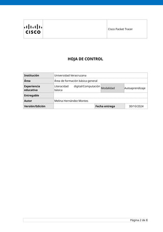 Cisco Packet Tracer
HOJA DE CONTROL
Institución Universidad Veracruzana
Área Área de formación básica general
Experiencia
educativa
Literacidad digital/Computación
básica
Modalidad Autoaprendizaje
Entregable
Autor Melina Hernández Montes
Versión/Edición Fecha entrega 30/10/2024
Página 2 de 8
 