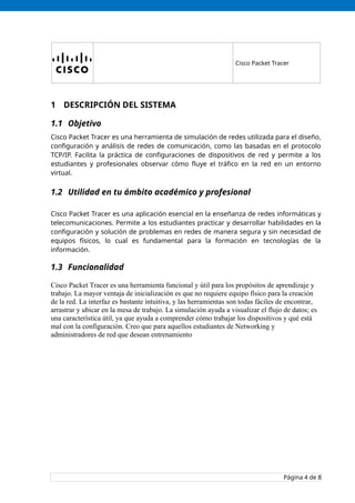 Cisco Packet Tracer
1 DESCRIPCIÓN DEL SISTEMA
1.1 Objetivo
Cisco Packet Tracer es una herramienta de simulación de redes utilizada para el diseño,
configuración y análisis de redes de comunicación, como las basadas en el protocolo
TCP/IP. Facilita la práctica de configuraciones de dispositivos de red y permite a los
estudiantes y profesionales observar cómo fluye el tráfico en la red en un entorno
virtual.
1.2 Utilidad en tu ámbito académico y profesional
Cisco Packet Tracer es una aplicación esencial en la enseñanza de redes informáticas y
telecomunicaciones. Permite a los estudiantes practicar y desarrollar habilidades en la
configuración y solución de problemas en redes de manera segura y sin necesidad de
equipos físicos, lo cual es fundamental para la formación en tecnologías de la
información.
1.3 Funcionalidad
Cisco Packet Tracer es una herramienta funcional y útil para los propósitos de aprendizaje y
trabajo. La mayor ventaja de inicialización es que no requiere equipo físico para la creación
de la red. La interfaz es bastante intuitiva, y las herramientas son todas fáciles de encontrar,
arrastrar y ubicar en la mesa de trabajo. La simulación ayuda a visualizar el flujo de datos; es
una característica útil, ya que ayuda a comprender cómo trabajar los dispositivos y qué está
mal con la configuración. Creo que para aquellos estudiantes de Networking y
administradores de red que desean entrenamiento
Página 4 de 8
 