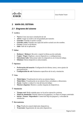 Cisco Packet Tracer
2 MAPA DEL SISTEMA
2.1 Diagrama del sistema
 Archivo
 Nuevo: Crear una nueva simulación de red.
 Abrir: Cargar un archivo de red guardado previamente.
 Guardar: Guardar el archivo actual.
 Guardar como: Guardar una copia del archivo actual con otro nombre.
 Cerrar: Cerrar la red abierta.
 Salir: Salir de la aplicación.
 Editar
 Deshacer / Rehacer: Revertir o repetir la última acción realizada.
 Copiar / Pegar: Duplicar y mover dispositivos o configuraciones.
 Seleccionar todo: Seleccionar todos los dispositivos en el área de trabajo.
 Eliminar: Borrar dispositivos seleccionados.
 Opciones
 Preferencias del usuario: Configuración de idioma, tema y otros ajustes de
personalización.
 Configuración de red: Parámetros específicos de la red y simulación.
 Vista
 Modo lógico: Visualización de red en un entorno lógico.
 Modo físico: Visualización en un entorno físico con planos y ubicaciones.
 Zoom: Ampliar o reducir la vista del área de trabajo.
 Mostrar etiquetas: Mostrar u ocultar etiquetas de dispositivos.
 Simulación
 Tiempo real: Modo estándar para ver la red en operación continua.
 Modo de simulación: Permite observar los paquetes y su flujo en tiempo controlado.
 Iniciar / Pausar / Reproducir: Control del flujo de paquetes y velocidad de
simulación.
 Herramientas
 Ping: Prueba de conectividad entre dispositivos.
 Traceroute: Seguimiento de ruta entre dispositivos.
Página 5 de 8
 