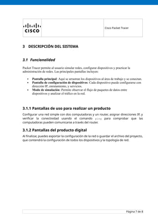Cisco Packet Tracer
3 DESCRIPCIÓN DEL SISTEMA
3.1 Funcionalidad
Packet Tracer permite al usuario simular redes, configurar dispositivos y practicar la
administración de redes. Las principales pantallas incluyen:
 Pantalla principal: Aquí se arrastran los dispositivos al área de trabajo y se conectan.
 Pantalla de configuración de dispositivos: Cada dispositivo puede configurarse con
dirección IP, enrutamiento, y servicios.
 Modo de simulación: Permite observar el flujo de paquetes de datos entre
dispositivos y analizar el tráfico en la red.
3.1.1 Pantallas de uso para realizar un producto
Configurar una red simple con dos computadoras y un router, asignar direcciones IP, y
verificar la conectividad usando el comando ping para comprobar que las
computadoras pueden comunicarse a través del router.
3.1.2 Pantallas del producto digital
Al finalizar, puedes exportar la configuración de la red o guardar el archivo del proyecto,
que contendrá la configuración de todos los dispositivos y la topología de red.
Página 7 de 8
 