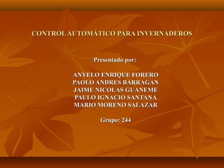 CONTROL AUTOMÁTICO PARA INVERNADEROS


              Presentado por:

         ANYELO ENRIQUE FORERO
         PAOLO ANDRES BARRAGAN
         JAIME NICOLAS GUANEME
          PAULO IGNACIO SANTANA
         MARIO MORENO SALAZAR

                Grupo: 244
 