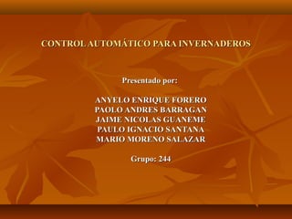 CONTROL AUTOMÁTICO PARA INVERNADEROS



              Presentado por:

         ANYELO ENRIQUE FORERO
         PAOLO ANDRES BARRAGAN
         JAIME NICOLAS GUANEME
          PAULO IGNACIO SANTANA
         MARIO MORENO SALAZAR

                Grupo: 244
 