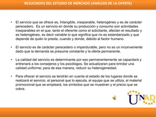 RESULTADOS DEL ESTUDIO DE MERCADO (ANÁLISIS DE LA OFERTA)
• El servicio que se ofrece es, Intangible, inseparable, heterog...