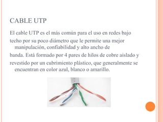 CABLE UTPEl cable UTP es el más común para el uso en redes bajo techo por su poco diámetro que le permite una mejor manipulación, confiabilidad y alto ancho debanda. Está formado por 4 pares de hilos de cobre aislado y revestido por un cubrimiento plástico, que generalmente se encuentran en color azul, blanco o amarillo.