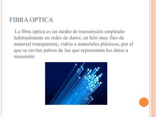 FIBRA OPTICA  La fibra óptica es un medio de transmisión empleado habitualmente en redes de datos; un hilo muy fino de material transparente, vidrio o materiales plásticos, por el que se envían pulsos de luz que representan los datos a transmitir.