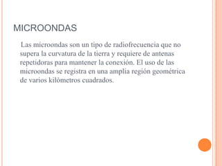 MICROONDAS   Las microondas son un tipo de radiofrecuencia que no supera la curvatura de la tierra y requiere de antenas repetidoras para mantener la conexión. El uso de las microondas se registra en una amplia región geométrica de varios kilómetros cuadrados.