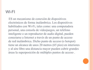 WI-FI    ES un mecanismo de conexión de dispositivos electrónicos de forma inalámbrica. Los dispositivos habilitados con Wi-Fi, tales como: una computadora personal, una consola de videojuegos, un teléfono inteligente o un reproductor de audio digital, pueden conectarse a Internet a través de un punto de acceso de red inalámbrica. Dicho punto de acceso (o hotspot) tiene un alcance de unos 20 metros (65 pies) en interiores y al aire libre una distancia mayor pueden cubrir grandes áreas la superposición de múltiples puntos de acceso .