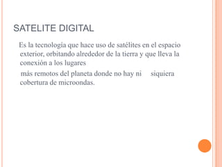 SATELITE DIGITAL   Es la tecnología que hace uso de satélites en el espacio exterior, orbitando alrededor de la tierra y que lleva la conexión a los lugares    más remotos del planeta donde no hay ni     siquiera cobertura de microondas.