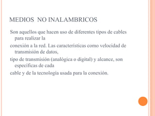 MEDIOS  NO INALAMBRICOSSon aquellos que hacen uso de diferentes tipos de cables para realizar laconexión a la red. Las características como velocidad de transmisión de datos,tipo de transmisión (analógica o digital) y alcance, son específicas de cadacable y de la tecnología usada para la conexión.