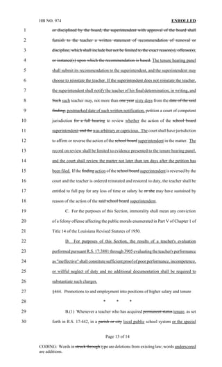 HB NO. 974                                                                     ENROLLED

1           or disciplined by the board, the superintendent with approval of the board shall

2           furnish to the teacher a written statement of recommendation of removal or

3           discipline, which shall include but not be limited to the exact reason(s), offense(s),

4           or instance(s) upon which the recommendation is based. The tenure hearing panel

5           shall submit its recommendation to the superintendent, and the superintendent may

6           choose to reinstate the teacher. If the superintendent does not reinstate the teacher,

7           the superintendent shall notify the teacher of his final determination, in writing, and

8           Such such teacher may, not more than one year sixty days from the date of the said

9           finding, postmarked date of such written notification, petition a court of competent

10          jurisdiction for a full hearing to review whether the action of the school board

11          superintendent, and the was arbitrary or capricious. The court shall have jurisdiction

12          to affirm or reverse the action of the school board superintendent in the matter. The

13          record on review shall be limited to evidence presented to the tenure hearing panel,

14          and the court shall review the matter not later than ten days after the petition has

15          been filed. If the finding action of the school board superintendent is reversed by the

16          court and the teacher is ordered reinstated and restored to duty, the teacher shall be

17          entitled to full pay for any loss of time or salary he or she may have sustained by

18          reason of the action of the said school board superintendent.

19                 C. For the purposes of this Section, immorality shall mean any conviction

20          of a felony offense affecting the public morals enumerated in Part V of Chapter 1 of

21          Title 14 of the Louisiana Revised Statutes of 1950.

22                 D. For purposes of this Section, the results of a teacher's evaluation

23          performed pursuant R.S. 17:3881 through 3905 evaluating the teacher's performance

24          as "ineffective" shall constitute sufficient proof of poor performance, incompetence,

25          or willful neglect of duty and no additional documentation shall be required to

26          substantiate such charges.

27          §444. Promotions to and employment into positions of higher salary and tenure

28                                        *       *       *

29                 B.(1) Whenever a teacher who has acquired permanent status tenure, as set

30          forth in R.S. 17:442, in a parish or city local public school system or the special


                                            Page 13 of 14

     CODING: Words in struck through type are deletions from existing law; words underscored
     are additions.
 