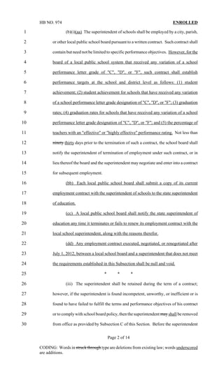 HB NO. 974                                                                    ENROLLED

1                  (b)(i)(aa) The superintendent of schools shall be employed by a city, parish,

2           or other local public school board pursuant to a written contract. Such contract shall

3           contain but need not be limited to specific performance objectives. However, for the

4           board of a local public school system that received any variation of a school

5           performance letter grade of "C", "D", or "F", such contract shall establish

6           performance targets at the school and district level as follows: (1) student

7           achievement; (2) student achievement for schools that have received any variation

8           of a school performance letter grade designation of "C", "D", or "F"; (3) graduation

9           rates; (4) graduation rates for schools that have received any variation of a school

10          performance letter grade designation of "C", "D", or "F"; and (5) the percentage of

11          teachers with an "effective" or "highly effective" performance rating. Not less than

12          ninety thirty days prior to the termination of such a contract, the school board shall

13          notify the superintendent of termination of employment under such contract, or in

14          lieu thereof the board and the superintendent may negotiate and enter into a contract

15          for subsequent employment.

16                 (bb) Each local public school board shall submit a copy of its current

17          employment contract with the superintendent of schools to the state superintendent

18          of education.

19                 (cc) A local public school board shall notify the state superintendent of

20          education any time it terminates or fails to renew its employment contract with the

21          local school superintendent, along with the reasons therefor.

22                 (dd) Any employment contract executed, negotiated, or renegotiated after

23          July 1, 2012, between a local school board and a superintendent that does not meet

24          the requirements established in this Subsection shall be null and void.

25                                        *        *         *

26                 (iii) The superintendent shall be retained during the term of a contract;

27          however, if the superintendent is found incompetent, unworthy, or inefficient or is

28          found to have failed to fulfill the terms and performance objectives of his contract

29          or to comply with school board policy, then the superintendent may shall be removed

30          from office as provided by Subsection C of this Section. Before the superintendent


                                              Page 2 of 14

     CODING: Words in struck through type are deletions from existing law; words underscored
     are additions.
 