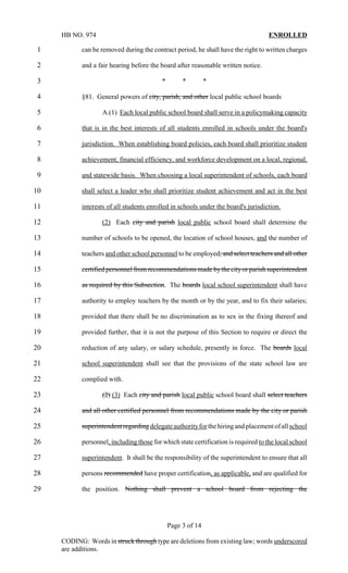 HB NO. 974                                                                      ENROLLED

1           can be removed during the contract period, he shall have the right to written charges

2           and a fair hearing before the board after reasonable written notice.

3                                          *        *         *

4           §81. General powers of city, parish, and other local public school boards

5                   A.(1) Each local public school board shall serve in a policymaking capacity

6           that is in the best interests of all students enrolled in schools under the board's

7           jurisdiction. When establishing board policies, each board shall prioritize student

8           achievement, financial efficiency, and workforce development on a local, regional,

9           and statewide basis. When choosing a local superintendent of schools, each board

10          shall select a leader who shall prioritize student achievement and act in the best

11          interests of all students enrolled in schools under the board's jurisdiction.

12                  (2) Each city and parish local public school board shall determine the

13          number of schools to be opened, the location of school houses, and the number of

14          teachers and other school personnel to be employed, and select teachers and all other

15          certified personnel from recommendations made by the city or parish superintendent

16          as required by this Subsection. The boards local school superintendent shall have

17          authority to employ teachers by the month or by the year, and to fix their salaries;

18          provided that there shall be no discrimination as to sex in the fixing thereof and

19          provided further, that it is not the purpose of this Section to require or direct the

20          reduction of any salary, or salary schedule, presently in force. The boards local

21          school superintendent shall see that the provisions of the state school law are

22          complied with.

23                  (2) (3) Each city and parish local public school board shall select teachers

24          and all other certified personnel from recommendations made by the city or parish

25          superintendent regarding delegate authority for the hiring and placement of all school

26          personnel, including those for which state certification is required to the local school

27          superintendent. It shall be the responsibility of the superintendent to ensure that all

28          persons recommended have proper certification, as applicable, and are qualified for

29          the position. Nothing shall prevent a school board from rejecting the




                                               Page 3 of 14

     CODING: Words in struck through type are deletions from existing law; words underscored
     are additions.
 