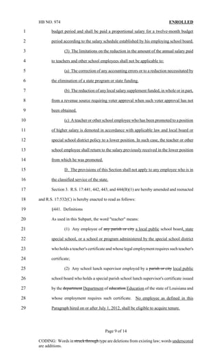 HB NO. 974                                                                    ENROLLED

1           budget period and shall be paid a proportional salary for a twelve-month budget

2           period according to the salary schedule established by his employing school board.

3                   (3) The limitations on the reduction in the amount of the annual salary paid

4           to teachers and other school employees shall not be applicable to:

5                   (a) The correction of any accounting errors or to a reduction necessitated by

6           the elimination of a state program or state funding.

7                   (b) The reduction of any local salary supplement funded, in whole or in part,

8           from a revenue source requiring voter approval when such voter approval has not

9           been obtained.

10                  (c) A teacher or other school employee who has been promoted to a position

11          of higher salary is demoted in accordance with applicable law and local board or

12          special school district policy to a lower position. In such case, the teacher or other

13          school employee shall return to the salary previously received in the lower position

14          from which he was promoted.

15                  D. The provisions of this Section shall not apply to any employee who is in

16          the classified service of the state.

17          Section 3. R.S. 17:441, 442, 443, and 444(B)(1) are hereby amended and reenacted

18   and R.S. 17:532(C) is hereby enacted to read as follows:

19          §441. Definitions

20          As used in this Subpart, the word "teacher" means:

21                  (1) Any employee of any parish or city a local public school board, state

22          special school, or a school or program administered by the special school district

23          who holds a teacher's certificate and whose legal employment requires such teacher's

24          certificate;

25                  (2) Any school lunch supervisor employed by a parish or city local public

26          school board who holds a special parish school lunch supervisor's certificate issued

27          by the department Department of education Education of the state of Louisiana and

28          whose employment requires such certificate. No employee as defined in this

29          Paragraph hired on or after July 1, 2012, shall be eligible to acquire tenure.




                                              Page 9 of 14

     CODING: Words in struck through type are deletions from existing law; words underscored
     are additions.
 
