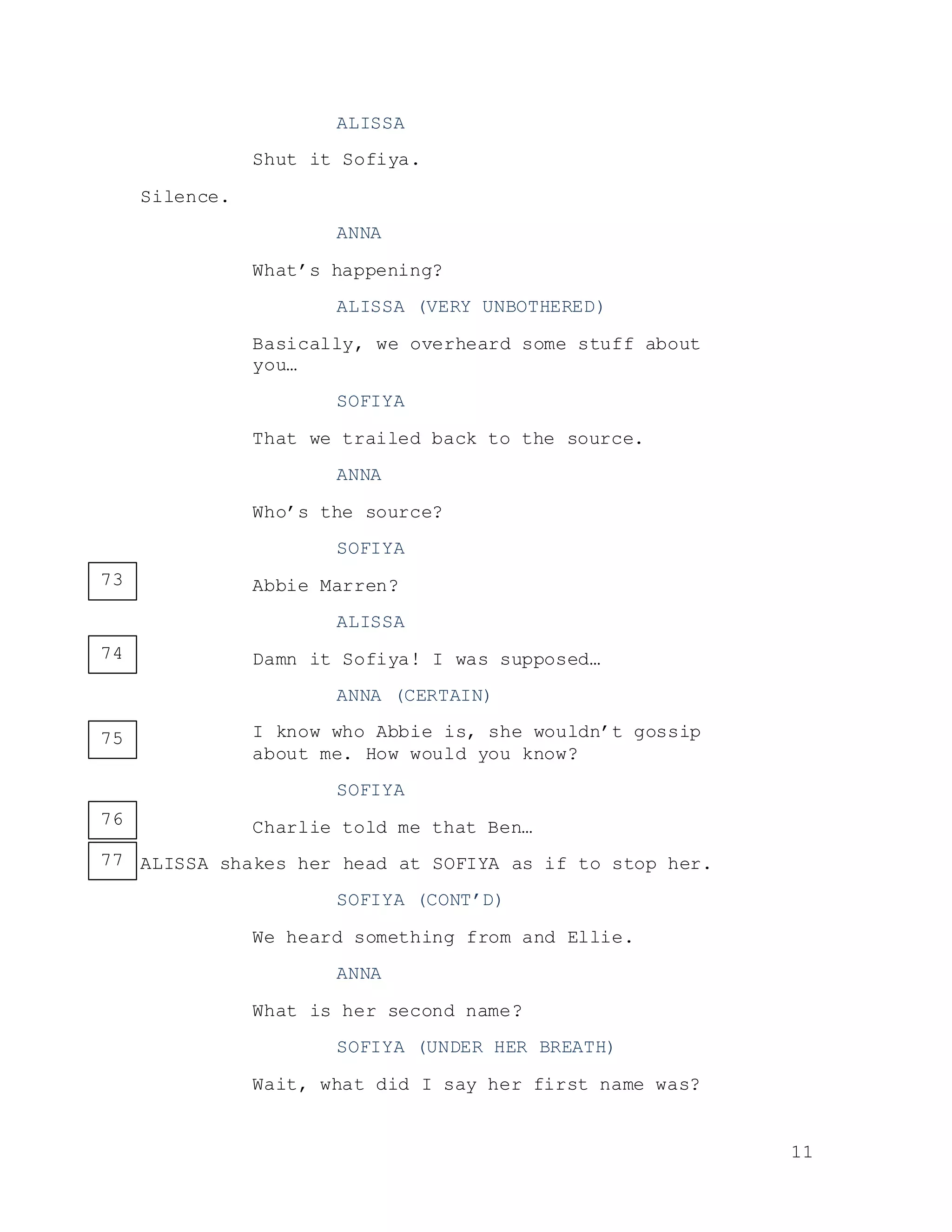 11
ALISSA
Shut it Sofiya.
Silence.
ANNA
What’s happening?
ALISSA (VERY UNBOTHERED)
Basically, we overheard some stuff about
you…
SOFIYA
That we trailed back to the source.
ANNA
Who’s the source?
SOFIYA
Abbie Marren?
ALISSA
Damn it Sofiya! I was supposed…
ANNA (CERTAIN)
I know who Abbie is, she wouldn’t gossip
about me. How would you know?
SOFIYA
Charlie told me that Ben…
ALISSA shakes her head at SOFIYA as if to stop her.
SOFIYA (CONT’D)
We heard something from and Ellie.
ANNA
What is her second name?
SOFIYA (UNDER HER BREATH)
Wait, what did I say her first name was?
73
74
75
76
77
 