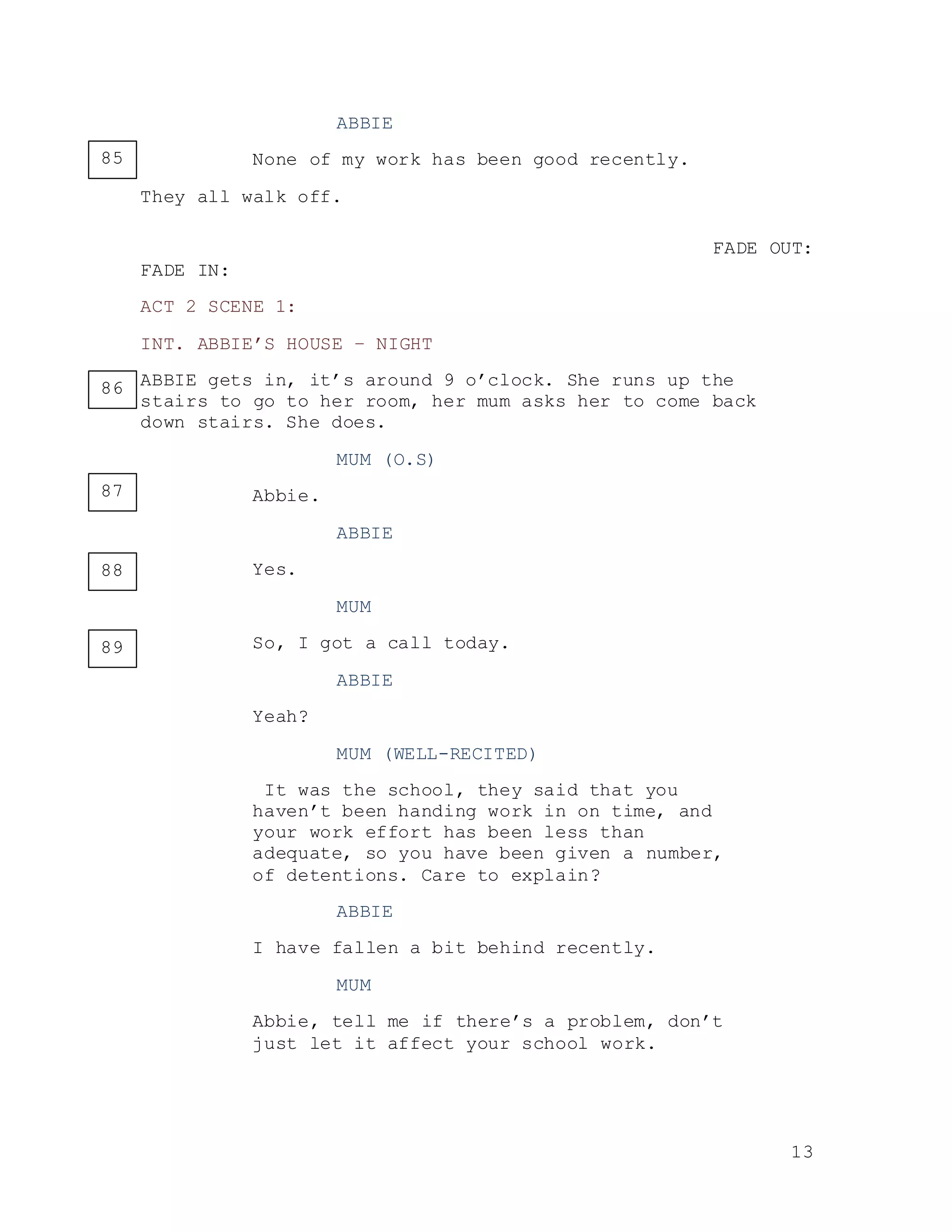 13
ABBIE
None of my work has been good recently.
They all walk off.
FADE OUT:
FADE IN:
ACT 2 SCENE 1:
INT. ABBIE’S HOUSE – NIGHT
ABBIE gets in, it’s around 9 o’clock. She runs up the
stairs to go to her room, her mum asks her to come back
down stairs. She does.
MUM (O.S)
Abbie.
ABBIE
Yes.
MUM
So, I got a call today.
ABBIE
Yeah?
MUM (WELL-RECITED)
It was the school, they said that you
haven’t been handing work in on time, and
your work effort has been less than
adequate, so you have been given a number,
of detentions. Care to explain?
ABBIE
I have fallen a bit behind recently.
MUM
Abbie, tell me if there’s a problem, don’t
just let it affect your school work.
85
86
87
88
89
 