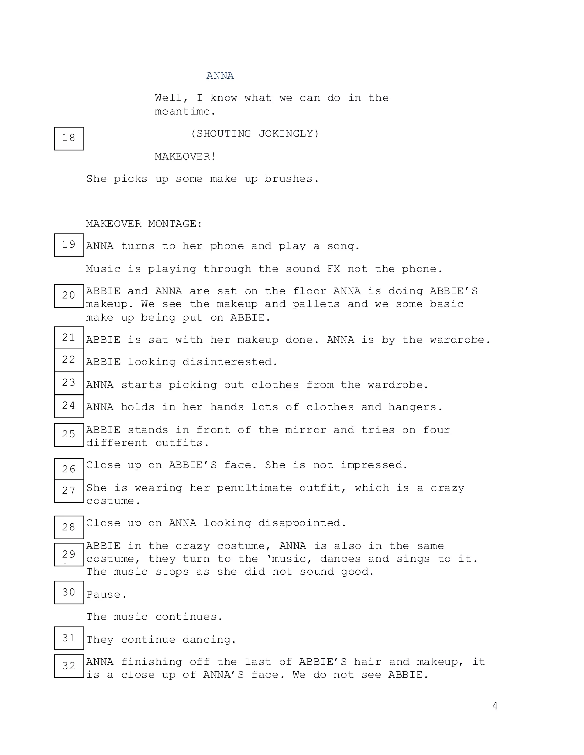 4
ANNA
Well, I know what we can do in the
meantime.
(SHOUTING JOKINGLY)
MAKEOVER!
She picks up some make up brushes.
MAKEOVER MONTAGE:
ANNA turns to her phone and play a song.
Music is playing through the sound FX not the phone.
ABBIE and ANNA are sat on the floor ANNA is doing ABBIE’S
makeup. We see the makeup and pallets and we some basic
make up being put on ABBIE.
ABBIE is sat with her makeup done. ANNA is by the wardrobe.
ABBIE looking disinterested.
ANNA starts picking out clothes from the wardrobe.
ANNA holds in her hands lots of clothes and hangers.
ABBIE stands in front of the mirror and tries on four
different outfits.
Close up on ABBIE’S face. She is not impressed.
She is wearing her penultimate outfit, which is a crazy
costume.
Close up on ANNA looking disappointed.
ABBIE in the crazy costume, ANNA is also in the same
costume, they turn to the ‘music, dances and sings to it.
The music stops as she did not sound good.
Pause.
The music continues.
They continue dancing.
ANNA finishing off the last of ABBIE’S hair and makeup, it
is a close up of ANNA’S face. We do not see ABBIE.
18
19
20
21
22
24
25
26
28
29
27
30
31
32
23
27
 