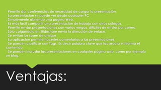 · Permite dar conferencias sin necesidad de cargar la presentación.
· La presentación se puede ver desde cualquier PC
. Simplemente abriendo una pagina Web.
· Es más fácil compartir una presentación de trabajo con otros colegas.
· Permite enviar presentaciones con varios megas, difíciles de enviar por correo.
. Sólo colgándola en Slideshare envía la dirección de enlace.
· Se evitan los spam de amigos
· La aplicación permite hacerles comentarios a las presentaciones.
· Se pueden clasificar con Tags. Es decir palabra clave que las asocia e informa el
contenido.
· Se pueden incrustar las presentaciones en cualquier página web, como por ejemplo
un blog.
Ventajas:
 