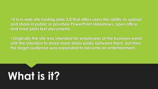 •It is in web site hosting slide 2.0 that offers users the ability to upload
and share in public or privately PowerPoint slideshows, open office,
and most plain text documents.
•Originally the site was intended for employees of the business world
with the intention to share more slides easily between them, but then
the target audience was expanded to become an entertainment.
What is it?
 