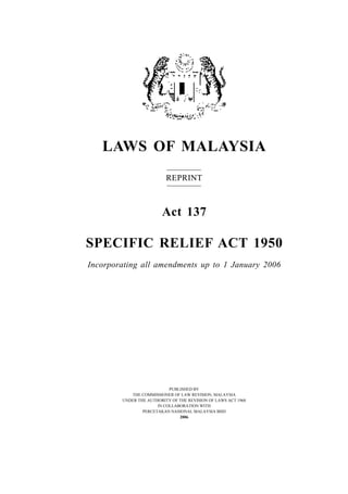 LAWS OF MALAYSIA
REPRINT
Act 137
SPECIFIC RELIEF ACT 1950
Incorporating all amendments up to 1 January 2006
PUBLISHED BY
THE COMMISSIONER OF LAW REVISION, MALAYSIA
UNDER THE AUTHORITY OF THE REVISION OF LAWS ACT 1968
IN COLLABORATION WITH
PERCETAKAN NASIONAL MALAYSIA BHD
2006
 